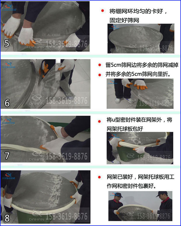 第五步：將旋振篩繃網環均勻的卡好固定好篩網第六步：留5cm篩網邊將多余的篩網減掉，并將多余的5cm篩網向里折第七步：將u型密封件裝在網架外，將網架托球板包好第八步：網架已裝好，網架托球板用工作網和密封件包裹好。