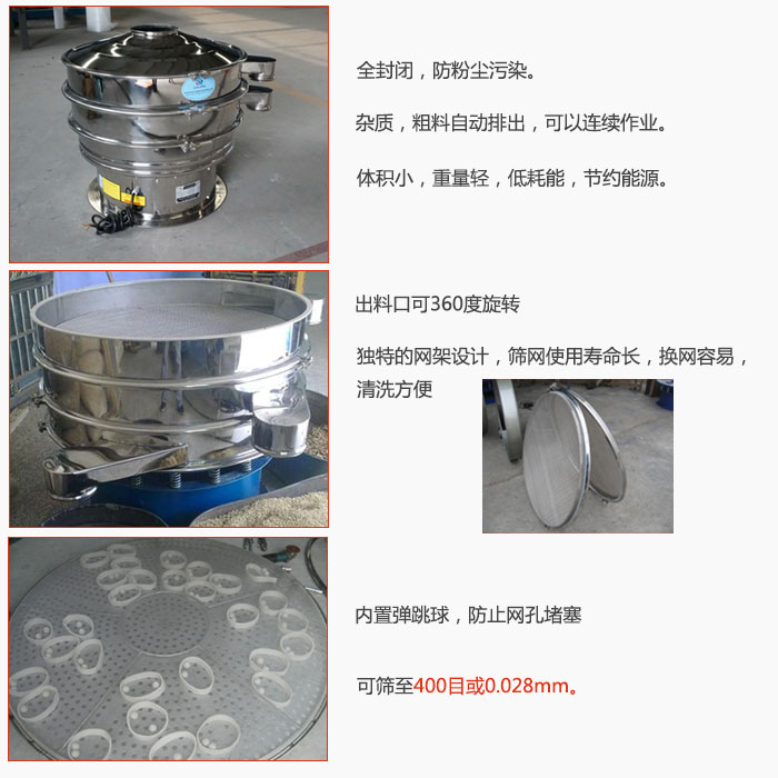 800型全不銹鋼振動篩特點：全封閉，放粉塵污染。雜質，粗料自動排出可以連續作業。出料口可360度旋轉，獨特的網架設計篩網使用壽命長換網容易清洗方便。內置彈跳球，防止網孔堵塞。可篩至400目或0。028mm。雜質粗料自動排出，可以連續作業，體積小，重量輕，低耗能，節約能源。